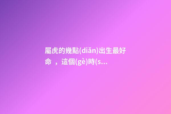 屬虎的幾點(diǎn)出生最好命，這個(gè)時(shí)間段出生的將衣食無(wú)憂